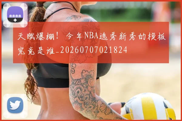 天赋爆棚！今年NBA选秀新秀的模板究竟是谁_20260707021824