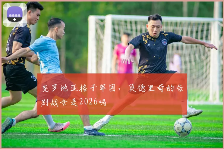 克罗地亚格子军团，莫德里奇的告别战会是2026吗