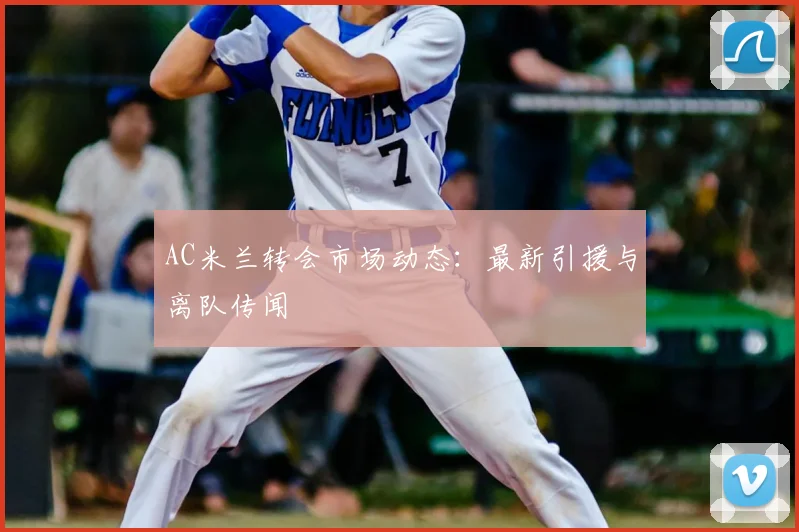 AC米兰转会市场动态：最新引援与离队传闻