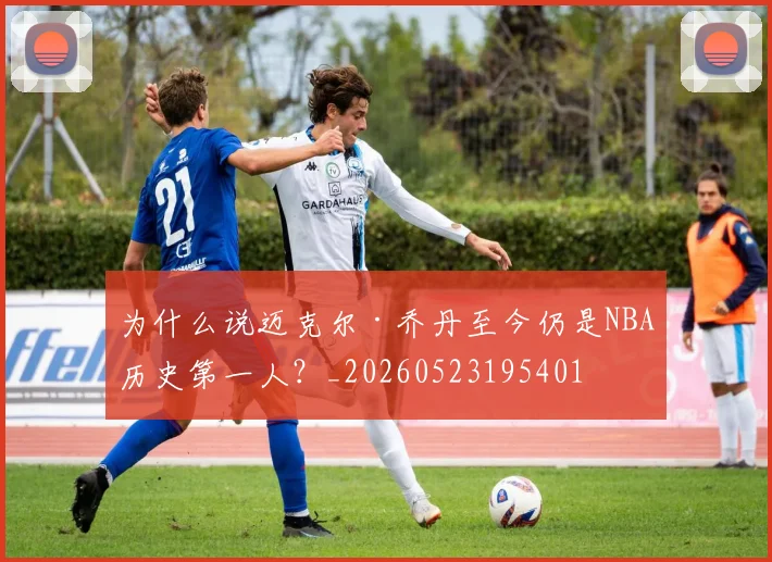 为什么说迈克尔·乔丹至今仍是NBA历史第一人?_20260523195401