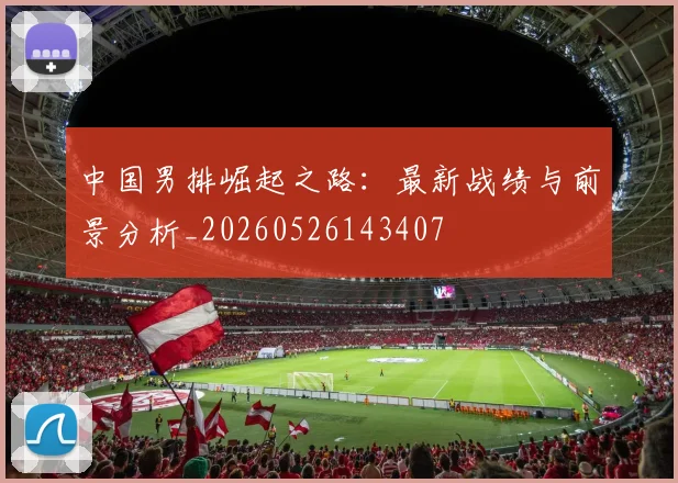 中国男排崛起之路：最新战绩与前景分析_20260526143407