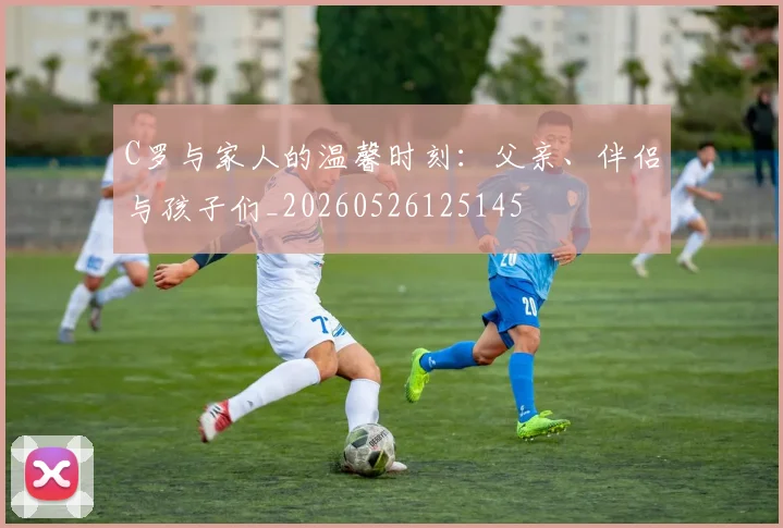 C罗与家人的温馨时刻:父亲、伴侣与孩子们_20260526125145