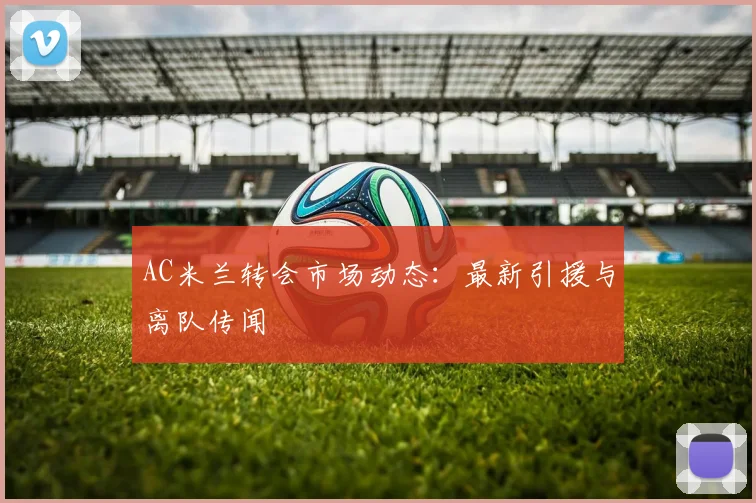 AC米兰转会市场动态：最新引援与离队传闻