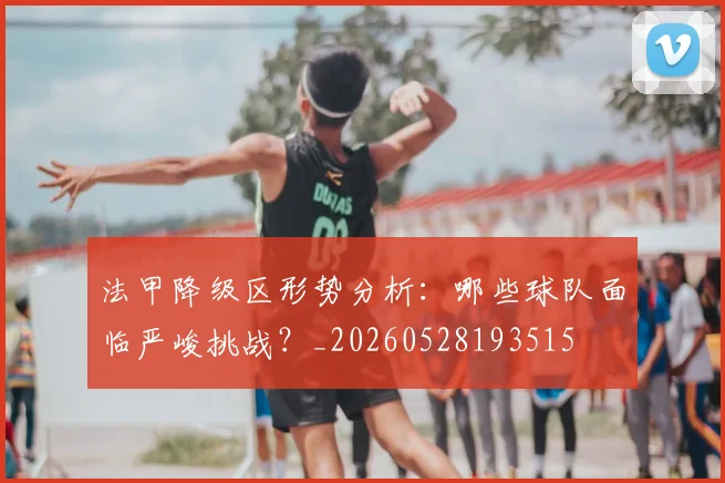 法甲降级区形势分析：哪些球队面临严峻挑战？_20260528193515