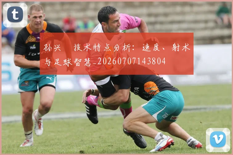 孙兴慜技术特点分析:速度、射术与足球智慧_20260707143804