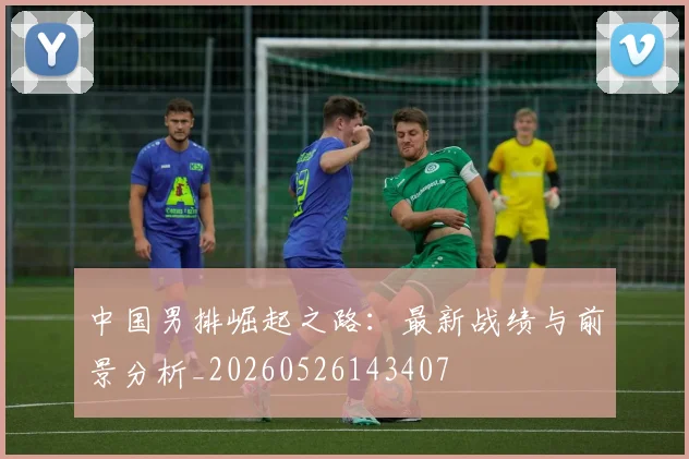 中国男排崛起之路：最新战绩与前景分析_20260526143407