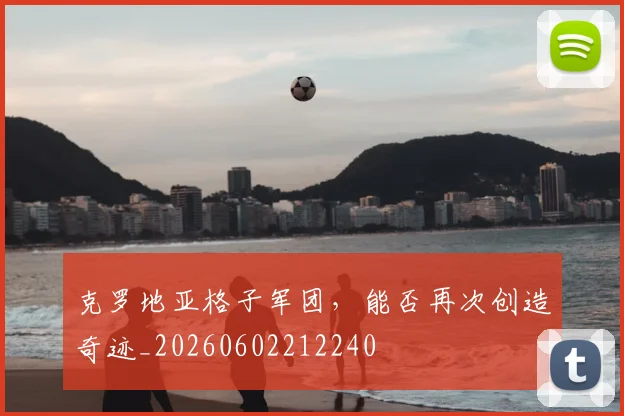 克罗地亚格子军团,能否再次创造奇迹_20260602212240