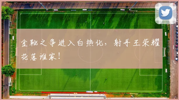金靴之争进入白热化，射手王荣耀花落谁家！