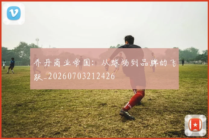 乔丹商业帝国：从球场到品牌的飞跃_20260703212426