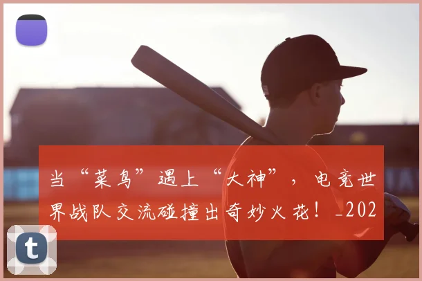 当“菜鸟”遇上“大神”，电竞世界战队交流碰撞出奇妙火花！_20260707152245