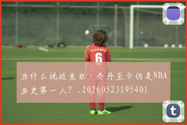 为什么说迈克尔·乔丹至今仍是NBA历史第一人?_20260523195401